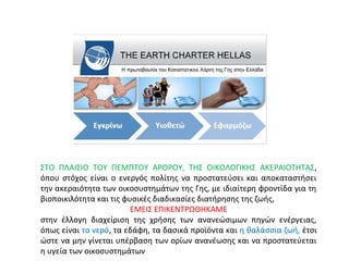 ΣΤΟ ΠΛΑΙΣΙΟ ΤΟΥ ΠΕΜΠΤΟΥ ΑΡΘΡΟΥ, ΤΗΣ ΟΙΚΟΛΟΓΙΚΗΣ ΑΚΕΡΑΙΟΤΗΤΑΣ,
όπου στόχος είναι ο ενεργός πολίτης να προστατεύσει και αποκαταστήσει
την ακεραιότητα των οικοσυστημάτων της Γης, με ιδιαίτερη φροντίδα για τη
βιοποικιλότητα και τις φυσικές διαδικασίες διατήρησης της ζωής,
ΕΜΕΙΣ ΕΠΙΚΕΝΤΡΩΘΗΚΑΜΕ
στην έλλογη διαχείριση της χρήσης των ανανεώσιμων πηγών ενέργειας,
όπως είναι το νερό, τα εδάφη, τα δασικά προϊόντα και η θαλάσσια ζωή, έτσι
ώστε να μην γίνεται υπέρβαση των ορίων ανανέωσης και να προστατεύεται
η υγεία των οικοσυστημάτων
 