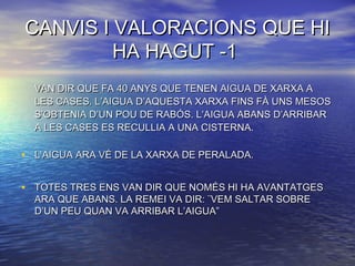 CANVIS I VALORACIONS QUE HICANVIS I VALORACIONS QUE HI
HA HAGUT -1HA HAGUT -1
VAN DIR QUE FA 40 ANYS QUE TENEN AIGUA DE XARXA AVAN DIR QUE FA 40 ANYS QUE TENEN AIGUA DE XARXA A
LES CASES. L’AIGUA D’AQUESTA XARXA FINS FÀ UNS MESOSLES CASES. L’AIGUA D’AQUESTA XARXA FINS FÀ UNS MESOS
S’OBTENIA D’UN POU DE RABÓS. L’AIGUA ABANS D’ARRIBARS’OBTENIA D’UN POU DE RABÓS. L’AIGUA ABANS D’ARRIBAR
A LES CASES ES RECULLIA A UNA CISTERNA.A LES CASES ES RECULLIA A UNA CISTERNA.
• L’AIGUA ARA VÉ DE LA XARXA DE PERALADA.L’AIGUA ARA VÉ DE LA XARXA DE PERALADA.
• TOTES TRES ENS VAN DIR QUE NOMÉS HI HA AVANTATGESTOTES TRES ENS VAN DIR QUE NOMÉS HI HA AVANTATGES
ARA QUE ABANS. LA REMEI VA DIR: ¨VEM SALTAR SOBREARA QUE ABANS. LA REMEI VA DIR: ¨VEM SALTAR SOBRE
D’UN PEU QUAN VA ARRIBAR L’AIGUA”D’UN PEU QUAN VA ARRIBAR L’AIGUA”
 