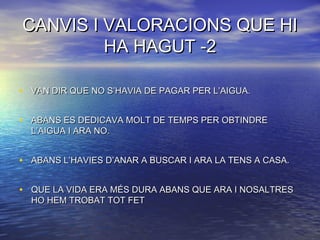CANVIS I VALORACIONS QUE HICANVIS I VALORACIONS QUE HI
HA HAGUT -2HA HAGUT -2
• VAN DIR QUE NO S’HAVIA DE PAGAR PER L’AIGUA.VAN DIR QUE NO S’HAVIA DE PAGAR PER L’AIGUA.
• ABANS ES DEDICAVA MOLT DE TEMPS PER OBTINDREABANS ES DEDICAVA MOLT DE TEMPS PER OBTINDRE
L’AIGUA I ARA NO.L’AIGUA I ARA NO.
• ABANS L’HAVIES D’ANAR A BUSCAR I ARA LA TENS A CASA.ABANS L’HAVIES D’ANAR A BUSCAR I ARA LA TENS A CASA.
• QUE LA VIDA ERA MÉS DURA ABANS QUE ARA I NOSALTRESQUE LA VIDA ERA MÉS DURA ABANS QUE ARA I NOSALTRES
HO HEM TROBAT TOT FETHO HEM TROBAT TOT FET
 