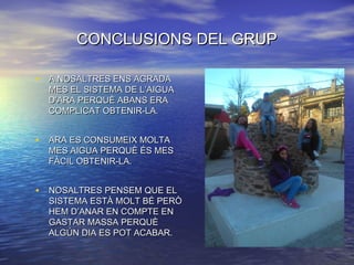 CONCLUSIONS DEL GRUPCONCLUSIONS DEL GRUP
• A NOSALTRES ENS AGRADAA NOSALTRES ENS AGRADA
MES EL SISTEMA DE L’AIGUAMES EL SISTEMA DE L’AIGUA
D’ARA PERQUÈ ABANS ERAD’ARA PERQUÈ ABANS ERA
COMPLICAT OBTENIR-LA.COMPLICAT OBTENIR-LA.
• ARA ES CONSUMEIX MOLTAARA ES CONSUMEIX MOLTA
MES AIGUA PERQUÈ ÉS MESMES AIGUA PERQUÈ ÉS MES
FÀCIL OBTENIR-LA.FÀCIL OBTENIR-LA.
• NOSALTRES PENSEM QUE ELNOSALTRES PENSEM QUE EL
SISTEMA ESTÀ MOLT BÉ PERÒSISTEMA ESTÀ MOLT BÉ PERÒ
HEM D’ANAR EN COMPTE ENHEM D’ANAR EN COMPTE EN
GASTAR MASSA PERQUÈGASTAR MASSA PERQUÈ
ALGÚN DIA ES POT ACABAR.ALGÚN DIA ES POT ACABAR.
 
