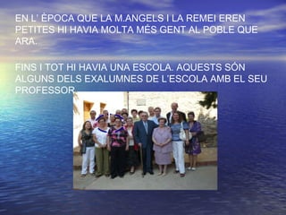 EN L’ ÈPOCA QUE LA M.ANGELS I LA REMEI EREN
PETITES HI HAVIA MOLTA MÉS GENT AL POBLE QUE
ARA.
FINS I TOT HI HAVIA UNA ESCOLA. AQUESTS SÓN
ALGUNS DELS EXALUMNES DE L’ESCOLA AMB EL SEU
PROFESSOR.
 