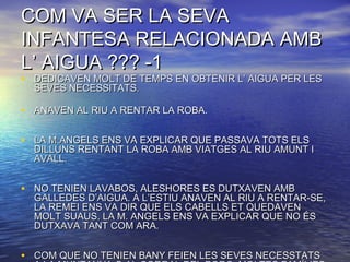 COM VA SER LA SEVACOM VA SER LA SEVA
INFANTESA RELACIONADA AMBINFANTESA RELACIONADA AMB
L’ AIGUA ??? -1L’ AIGUA ??? -1
• DEDICAVEN MOLT DE TEMPS EN OBTENIR L’ AIGUA PER LESDEDICAVEN MOLT DE TEMPS EN OBTENIR L’ AIGUA PER LES
SEVES NECESSITATS.SEVES NECESSITATS.
• ANAVEN AL RIU A RENTAR LA ROBA.ANAVEN AL RIU A RENTAR LA ROBA.
• LA M.ANGELS ENS VA EXPLICAR QUE PASSAVA TOTS ELSLA M.ANGELS ENS VA EXPLICAR QUE PASSAVA TOTS ELS
DILLUNS RENTANT LA ROBA AMB VIATGES AL RIU AMUNT IDILLUNS RENTANT LA ROBA AMB VIATGES AL RIU AMUNT I
AVALL.AVALL.
• NO TENIEN LAVABOS, ALESHORES ES DUTXAVEN AMBNO TENIEN LAVABOS, ALESHORES ES DUTXAVEN AMB
GALLEDES D’AIGUA. A L’ESTIU ANAVEN AL RIU A RENTAR-SE,GALLEDES D’AIGUA. A L’ESTIU ANAVEN AL RIU A RENTAR-SE,
LA REMEI ENS VA DIR QUE ELS CABELLS ET QUEDAVENLA REMEI ENS VA DIR QUE ELS CABELLS ET QUEDAVEN
MOLT SUAUS. LA M. ANGELS ENS VA EXPLICAR QUE NO ÉSMOLT SUAUS. LA M. ANGELS ENS VA EXPLICAR QUE NO ÉS
DUTXAVA TANT COM ARA.DUTXAVA TANT COM ARA.
• COM QUE NO TENIEN BANY FEIEN LES SEVES NECESSTATSCOM QUE NO TENIEN BANY FEIEN LES SEVES NECESSTATS
 