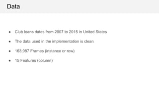 Data
● Club loans dates from 2007 to 2015 in United States
● The data used in the implementation is clean
● 163,987 Frames (instance or row)
● 15 Features (column)
 