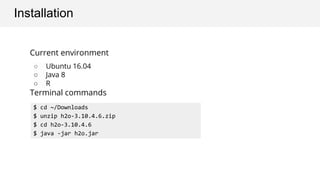 Installation
Current environment
○ Ubuntu 16.04
○ Java 8
○ R
Terminal commands
$ cd ~/Downloads
$ unzip h2o-3.10.4.6.zip
$ cd h2o-3.10.4.6
$ java -jar h2o.jar
 
