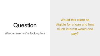 Question
What answer we’re looking for?
Would this client be
eligible for a loan and how
much interest would one
pay?
 