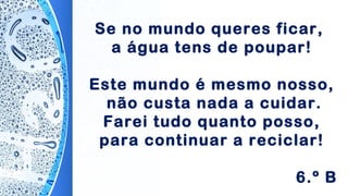 Se no mundo queres ficar,
a água tens de poupar!
Este mundo é mesmo nosso,
não custa nada a cuidar.
Farei tudo quanto posso,
para continuar a reciclar!
6.º B
 