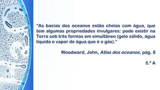 “As bacias dos oceanos estão cheias com água, que
tem algumas propriedades invulgares: pode existir na
Terra sob três formas em simultâneo (gelo sólido, água
líquida e vapor de água que é o gás).”
 
Woodward, John, Atlas dos oceanos, pág. 8
5.º A
 