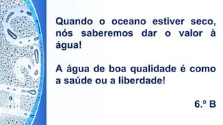 Quando o oceano estiver seco,
nós saberemos dar o valor à
água!
A água de boa qualidade é como
a saúde ou a liberdade!
6.º B
 