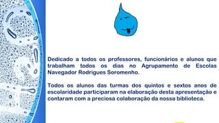 Dedicado a todos os professores, funcionários e alunos que
trabalham todos os dias no Agrupamento de Escolas
Navegador Rodrigues Soromenho.
Todos os alunos das turmas dos quintos e sextos anos de
escolaridade participaram na elaboração desta apresentação e
contaram com a preciosa colaboração da nossa biblioteca.
 