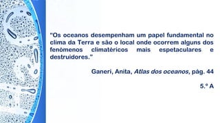 “Os oceanos desempenham um papel fundamental no
clima da Terra e são o local onde ocorrem alguns dos
fenómenos climatéricos mais espetaculares e
destruidores.”
Ganeri, Anita, Atlas dos oceanos, pág. 44
5.º A
 