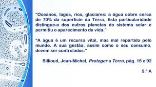 “Oceanos, lagos, rios, glaciares: a água cobre cerca
de 70% da superfície da Terra. Esta particularidade
distingue-a dos outros planetas do sistema solar e
permitiu o aparecimento da vida.”
“A água é um recurso vital, mas mal repartido pelo
mundo. A sua gestão, assim como o seu consumo,
devem ser controlados.”
 
Billioud, Jean-Michel, Proteger a Terra, pág. 15 e 92
5.º A
 