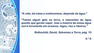 “A vida, tal como a conhecemos, depende da água.”
“Temos algum gelo na terra, e nascentes de água
quente que geram vapor, mas a maioria da nossa água
corre livremente em oceanos, lagos, rios e ribeiros.”
Rothschild, David, Salvemos a Terra, pág. 15
5.º A
 