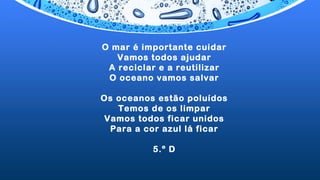 O mar é importante cuidar
Vamos todos ajudar
A reciclar e a reutilizar
O oceano vamos salvar
 
Os oceanos estão poluídos
Temos de os limpar
Vamos todos ficar unidos
Para a cor azul lá ficar
5.º D
 