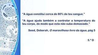 “A água constitui cerca de 80% do teu sangue.”
“A água ajuda também a controlar a temperatura do
teu corpo, de modo que esta não suba demasiado.”
 
Seed, Deborah, O maravilhoso livro da água, pág 5
5.º D
 