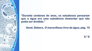 “Durante centenas de anos, os estudiosos pensaram
que a água era uma substância elementar que não
podia ser dividida.”
 
Seed, Debora, O maravilhoso livro da água, pág. 15
6.º E
 