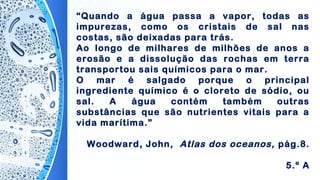 “Quando a água passa a vapor, todas as
impurezas, como os cristais de sal nas
costas, são deixadas para trás.
Ao longo de milhares de milhões de anos a
erosão e a dissolução das rochas em terra
transportou sais químicos para o mar.
O mar é salgado porque o principal
ingrediente químico é o cloreto de sódio, ou
sal. A água contém também outras
substâncias que são nutrientes vitais para a
vida marítima.”
Woodward, John, Atlas dos oceanos, pág.8.
5.º A
 