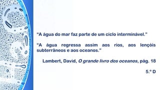 “A água do mar faz parte de um ciclo interminável.”
“A água regressa assim aos rios, aos lençóis
subterrâneos e aos oceanos.”
 
Lambert, David, O grande livro dos oceanos, pág. 18
5.º D
 