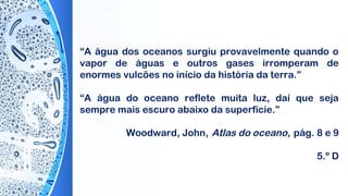 “A água dos oceanos surgiu provavelmente quando o
vapor de águas e outros gases irromperam de
enormes vulcões no início da história da terra.”
“A água do oceano reflete muita luz, daí que seja
sempre mais escuro abaixo da superfície.”
 
Woodward, John, Atlas do oceano, pág. 8 e 9
5.º D
 