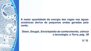 A maior quantidade da energia das vagas nas águas
oceânicas deriva de pequenas ondas geradas pelo
vento.
Dixon, Dougal, Enciclopédia do conhecimento, ciência
e tecnologia: a Terra, pág. 38
5.º D
 