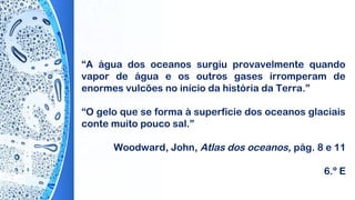 “A água dos oceanos surgiu provavelmente quando
vapor de água e os outros gases irromperam de
enormes vulcões no início da história da Terra.”
 
“O gelo que se forma à superfície dos oceanos glaciais
conte muito pouco sal.”
 
Woodward, John, Atlas dos oceanos, pág. 8 e 11
6.º E
 