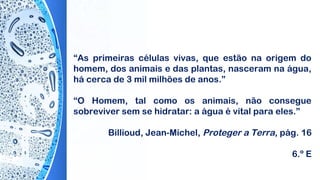 “As primeiras células vivas, que estão na origem do
homem, dos animais e das plantas, nasceram na água,
há cerca de 3 mil milhões de anos.”
“O Homem, tal como os animais, não consegue
sobreviver sem se hidratar: a água é vital para eles.”
 
Billioud, Jean-Michel, Proteger a Terra, pág. 16
6.º E
 