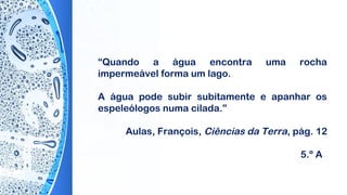 “Quando a água encontra uma rocha
impermeável forma um lago.
A água pode subir subitamente e apanhar os
espeleólogos numa cilada.”
Aulas, François, Ciências da Terra, pág. 12
5.º A
 