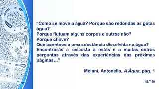 “Como se move a água? Porque são redondas as gotas
água?
Porque flutuam alguns corpos e outros não?
Porque chove?
Que acontece a uma substância dissolvida na água?
Encontrarás a resposta a estas e a muitas outras
perguntas através das experiências das próximas
páginas…”
Meiani, Antonella, A Água, pág. 1
6.º E
 