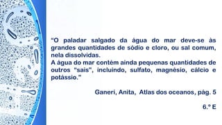 “O paladar salgado da água do mar deve-se às
grandes quantidades de sódio e cloro, ou sal comum,
nela dissolvidas.
A água do mar contém ainda pequenas quantidades de
outros “sais”, incluindo, sulfato, magnésio, cálcio e
potássio.”
 
Ganeri, Anita, Atlas dos oceanos, pág. 5
6.º E
 