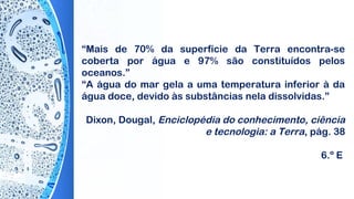 “Mais de 70% da superfície da Terra encontra-se
coberta por água e 97% são constituídos pelos
oceanos.”
“A água do mar gela a uma temperatura inferior à da
água doce, devido às substâncias nela dissolvidas.”
 
Dixon, Dougal, Enciclopédia do conhecimento, ciência
e tecnologia: a Terra, pág. 38
6.º E
 