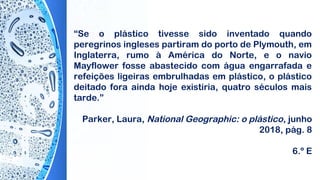 “Se o plástico tivesse sido inventado quando
peregrinos ingleses partiram do porto de Plymouth, em
Inglaterra, rumo à América do Norte, e o navio
Mayflower fosse abastecido com água engarrafada e
refeições ligeiras embrulhadas em plástico, o plástico
deitado fora ainda hoje existiria, quatro séculos mais
tarde.”
 
Parker, Laura, National Geographic: o plástico, junho
2018, pág. 8
6.º E
 