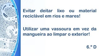Evitar deitar lixo ou material
reciclável em rios e mares!
Utilizar uma vassoura em vez da
mangueira ao limpar o exterior!
6.º D
 