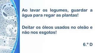 Ao lavar os legumes, guardar a
água para regar as plantas!
Deitar os óleos usados no oleão e
não nos esgotos!
6.º D
 