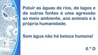 Poluir as águas de rios, de lagos e
de outras fontes é uma agressão
ao meio ambiente, aos animais e à
própria humanidade.
Sem água não há beleza humana!
6.º D
 