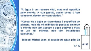 “A água é um recurso vital, mas mal repartida
pelo mundo. A sua gestão, assim como o seu
consumo, devem ser controlados.”
“Apesar de a água ser abundante à superfície do
planeta, mais de mil milhões de pessoas em todo
o mundo não têm acesso a água potável e mais
de 2,5 mil milhões não têm instalações
sanitárias.”
Billoud, Michel-Jean, O desafio da água, pág. 92
5.º A
6.º E
 