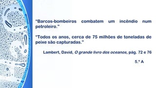 “Barcos-bombeiros combatem um incêndio num
petroleiro.”
“Todos os anos, cerca de 75 milhões de toneladas de
peixe são capturadas.”
Lambert, David, O grande livro dos oceanos, pág. 72 e 76
5.º A
 