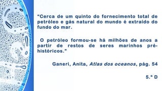 “Cerca de um quinto do fornecimento total de
petróleo e gás natural do mundo é extraído do
fundo do mar.
O petróleo formou-se há milhões de anos a
partir de restos de seres marinhos pré-
históricos.”
Ganeri, Anita, Atlas dos oceanos, pág. 54
5.º D
 