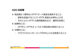 Copyright	
  (C)	
  2015	
  DeNA	
  Co.,Ltd.	
  All	
  Rights	
  Reserved.	
  
H2O  の⽬目標
n  ⾼高品質かつ便便利利な  HTTP  サーバ実装を提供すること
⁃  競争を促進することで  HTTP  実装の⽔水準を上げる
⁃  それにより  HTTP  の適⽤用範囲を広げ、運⽤用を容易易に
n  短期的には：
⁃  HTTP/1,  HTTP/2  と  TLS  の⾼高品質な実装たること
n  中期的には：
⁃  クラウドのメッセージングの中⼼心となる実装たること
12	
  H2O  -‐‑‒  making  HTTP  better
 