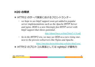 Copyright	
  (C)	
  2015	
  DeNA	
  Co.,Ltd.	
  All	
  Rights	
  Reserved.	
  
H2O  の現状
n  HTTP/2  のサーバ実装におけるフロントランナー
⁃  we hope to see http2 support soon get added to popular
server implementations such as the Apache HTTP Server
and nginx. H2O is a new blazingly fast HTTP server with
http2 support that shows potential.	

http://daniel.haxx.se/http2/http2-v1.8.pdf	

⁃  So in the HTTP/2 era, we may see H2O as a new rising star,
next to the proven webservers like Nginx and Apache.	

https://ma.ttias.be/architecting-websites-http2-era/	

n  HTTP/2  のプロトコル実装としては  nghttp2  が最有⼒力力
16	
  H2O  -‐‑‒  making  HTTP  better
 