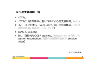Copyright	
  (C)	
  2015	
  DeNA	
  Co.,Ltd.	
  All	
  Rights	
  Reserved.	
  
H2O  の主要機能⼀一覧
n  HTTP/1
n  HTTP/2（依存関係と重みづけによる優先度度制御,  Push)
n  リバースプロキシ（keep-‐‑‒alive,  実⾏行行中の再構成,  上流流接
続数の制限,  負荷のモニタリング）
n  YAML  による設定
n  SSL（⾃自動的なOCSP  stapling,  Memcached  を利利⽤用した  
session  resumption,  ⾃自動的な鍵更更新を伴う  session  
ticket）
※灰⾊色は未実装
18	
  H2O  -‐‑‒  making  HTTP  better
 