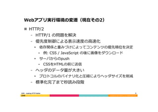Copyright	
  (C)	
  2015	
  DeNA	
  Co.,Ltd.	
  All	
  Rights	
  Reserved.	
  
Webアプリ実⾏行行環境の変遷（現在その2）
n  HTTP/2
⁃  HTTP/1  の問題を解決
⁃  優先度度制御による表⽰示速度度の⾼高速化
•  依存関係と重みづけによってコンテンツの優先順位を決定
⁃  例例:  CSS  /  JavaScript  の後に画像をダウンロード
•  サーバからのpush
⁃  CSSをHTMLの前に送信
⁃  ヘッダのデータ量量が⼤大きい
•  プロトコルのバイナリ化と圧縮によりヘッダサイズを削減
⁃  標準化完了了まで秒読み段階
6	
  H2O  -‐‑‒  making  HTTP  better
 
