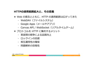 Copyright	
  (C)	
  2015	
  DeNA	
  Co.,Ltd.	
  All	
  Rights	
  Reserved.	
  
HTTPの適⽤用範囲拡⼤大と、その意義
n  Web  の普及とともに、HTTP  の適⽤用範囲は広がってきた
⁃  WebDAV（ファイルシステム）
⁃  Google  Apps（メールやアプリ）
⁃  Canvas  API  /  WebSocket（リアルタイムゲーム）
n  プロトコルを  HTTP  に集約するメリット
⁃  実装間の競争による品質向上
⁃  ロックインの回避
⁃  相互運⽤用性の確保
⁃  問題解析の容易易性
7	
  H2O  -‐‑‒  making  HTTP  better
 