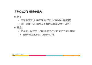 Copyright	
  (C)	
  2015	
  DeNA	
  Co.,Ltd.	
  All	
  Rights	
  Reserved.	
  
「⾮非ウェブ」領領域の拡⼤大
n  例例：
⁃  スマホアプリ（HTTP  はプロトコルの⼀一選択肢）
⁃  IoT（HTTP/1  はバンド幅的に重たいケースも）
n  懸念念：
⁃  マイナーなプロトコルを使うことによるコスト増⼤大
•  品質や相互運⽤用性、ロックイン等
8	
  H2O  -‐‑‒  making  HTTP  better
 