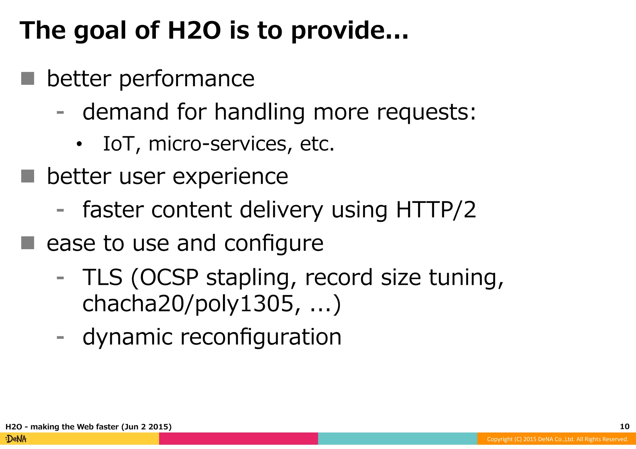 Copyright	
  (C)	
  2015	
  DeNA	
  Co.,Ltd.	
  All	
  Rights	
  Reserved.	
  
The  goal  of  H2O  is  to  provide...
n  better  performance
⁃  demand  for  handling  more  requests:  
•  IoT,  micro-‐‑‒services,  etc.
n  better  user  experience
⁃  faster  content  delivery  using  HTTP/2
n  ease  to  use  and  conﬁgure
⁃  TLS  (OCSP  stapling,  record  size  tuning,  
chacha20/poly1305,  ...)
⁃  dynamic  reconﬁguration
10	
  H2O  -‐‑‒  making  the  Web  faster  (Jun  2  2015)
 
