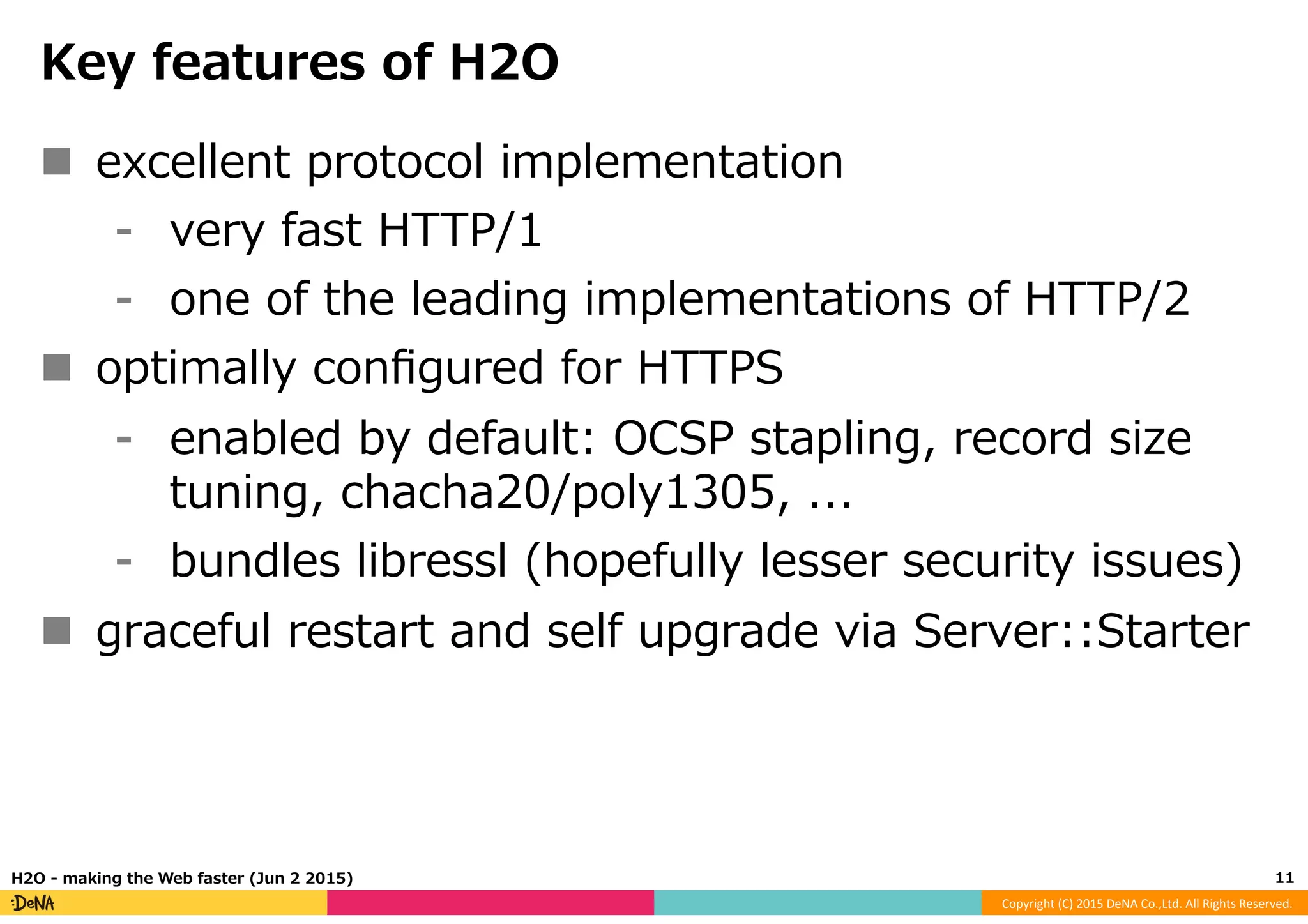 Copyright	
  (C)	
  2015	
  DeNA	
  Co.,Ltd.	
  All	
  Rights	
  Reserved.	
  
Key  features  of  H2O
n  excellent  protocol  implementation
⁃  very  fast  HTTP/1
⁃  one  of  the  leading  implementations  of  HTTP/2
n  optimally  conﬁgured  for  HTTPS
⁃  enabled  by  default:  OCSP  stapling,  record  size  
tuning,  chacha20/poly1305,  ...
⁃  bundles  libressl  (hopefully  lesser  security  issues)
n  graceful  restart  and  self  upgrade  via  Server::Starter
11	
  H2O  -‐‑‒  making  the  Web  faster  (Jun  2  2015)
 