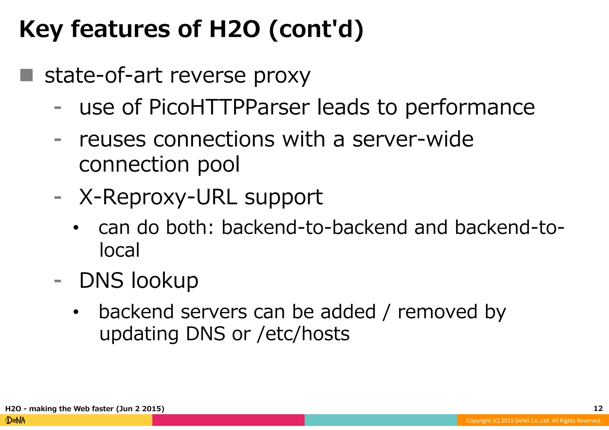 Copyright	
  (C)	
  2015	
  DeNA	
  Co.,Ltd.	
  All	
  Rights	
  Reserved.	
  
Key  features  of  H2O  (cont'd)
n  state-‐‑‒of-‐‑‒art  reverse  proxy
⁃  use  of  PicoHTTPParser  leads  to  performance
⁃  reuses  connections  with  a  server-‐‑‒wide  
connection  pool
⁃  X-‐‑‒Reproxy-‐‑‒URL  support
•  can  do  both:  backend-‐‑‒to-‐‑‒backend  and  backend-‐‑‒to-‐‑‒
local
⁃  DNS  lookup
•  backend  servers  can  be  added  /  removed  by  
updating  DNS  or  /etc/hosts
12	
  H2O  -‐‑‒  making  the  Web  faster  (Jun  2  2015)
 