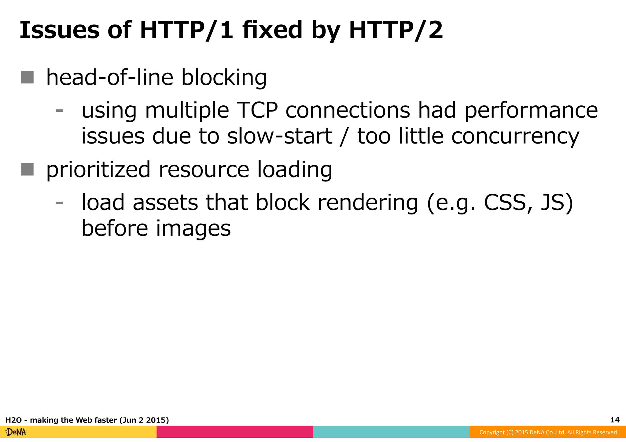 Copyright	
  (C)	
  2015	
  DeNA	
  Co.,Ltd.	
  All	
  Rights	
  Reserved.	
  
Issues  of  HTTP/1  ﬁxed  by  HTTP/2
n  head-‐‑‒of-‐‑‒line  blocking
⁃  using  multiple  TCP  connections  had  performance  
issues  due  to  slow-‐‑‒start  /  too  little  concurrency
n  prioritized  resource  loading
⁃  load  assets  that  block  rendering  (e.g.  CSS,  JS)  
before  images
14	
  H2O  -‐‑‒  making  the  Web  faster  (Jun  2  2015)
 