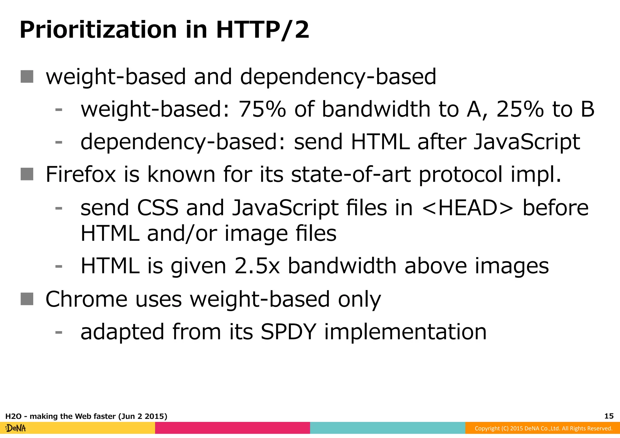 Copyright	
  (C)	
  2015	
  DeNA	
  Co.,Ltd.	
  All	
  Rights	
  Reserved.	
  
Prioritization  in  HTTP/2
n  weight-‐‑‒based  and  dependency-‐‑‒based
⁃  weight-‐‑‒based:  75%  of  bandwidth  to  A,  25%  to  B
⁃  dependency-‐‑‒based:  send  HTML  after  JavaScript
n  Firefox  is  known  for  its  state-‐‑‒of-‐‑‒art  protocol  impl.
⁃  send  CSS  and  JavaScript  ﬁles  in  <HEAD>  before  
HTML  and/or  image  ﬁles
⁃  HTML  is  given  2.5x  bandwidth  above  images
n  Chrome  uses  weight-‐‑‒based  only
⁃  adapted  from  its  SPDY  implementation
15	
  H2O  -‐‑‒  making  the  Web  faster  (Jun  2  2015)
 
