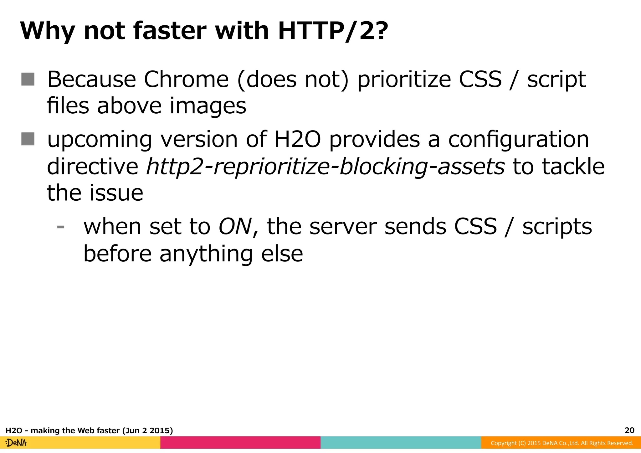 Copyright	
  (C)	
  2015	
  DeNA	
  Co.,Ltd.	
  All	
  Rights	
  Reserved.	
  
Why  not  faster  with  HTTP/2?
n  Because  Chrome  (does  not)  prioritize  CSS  /  script  
ﬁles  above  images
n  upcoming  version  of  H2O  provides  a  conﬁguration  
directive  http2-‐‑‒reprioritize-‐‑‒blocking-‐‑‒assets  to  tackle  
the  issue
⁃  when  set  to  ON,  the  server  sends  CSS  /  scripts  
before  anything  else
20	
  H2O  -‐‑‒  making  the  Web  faster  (Jun  2  2015)
 