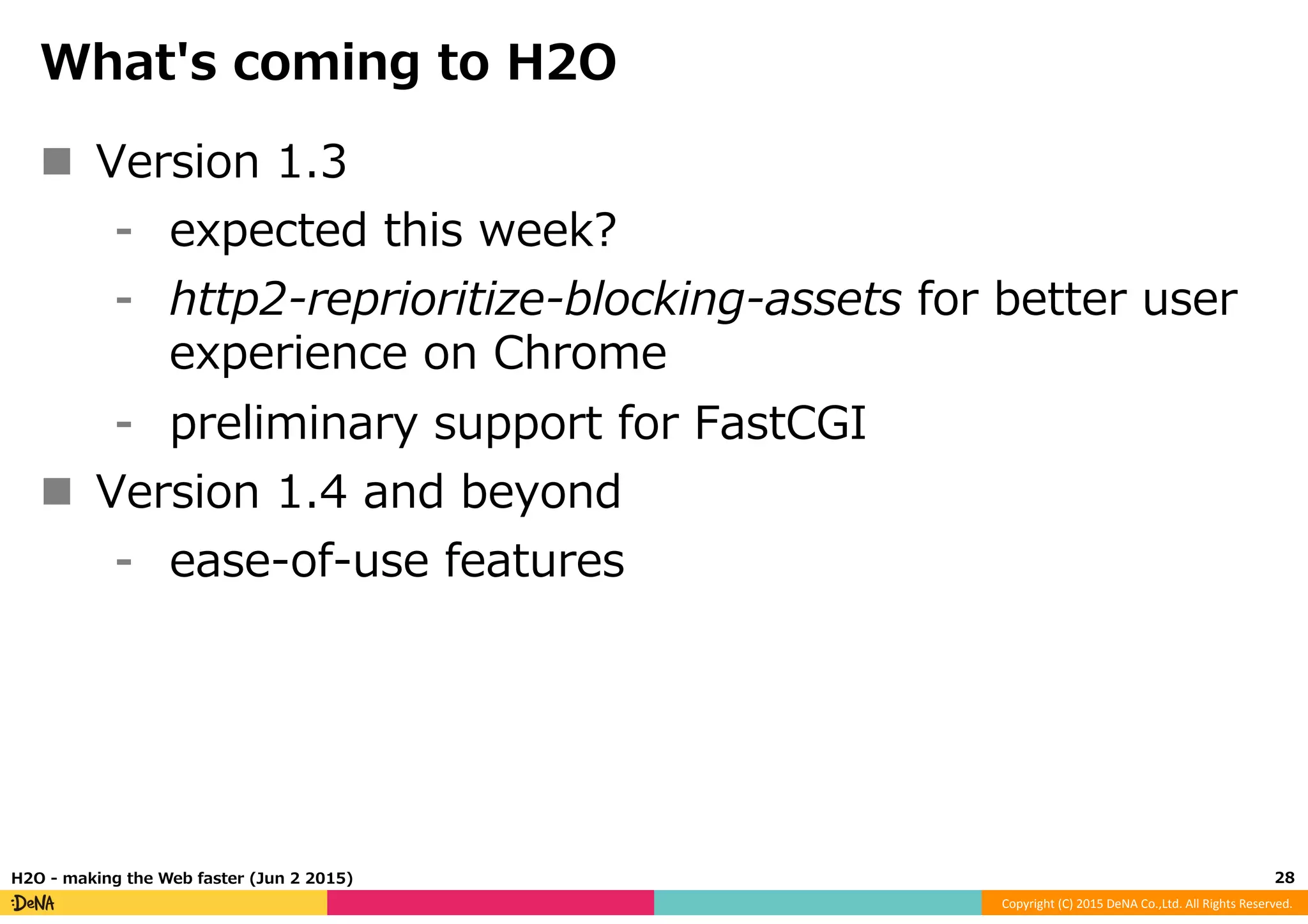 Copyright	
  (C)	
  2015	
  DeNA	
  Co.,Ltd.	
  All	
  Rights	
  Reserved.	
  
What's  coming  to  H2O
n  Version  1.3
⁃  expected  this  week?
⁃  http2-‐‑‒reprioritize-‐‑‒blocking-‐‑‒assets  for  better  user  
experience  on  Chrome
⁃  preliminary  support  for  FastCGI
n  Version  1.4  and  beyond
⁃  ease-‐‑‒of-‐‑‒use  features
28	
  H2O  -‐‑‒  making  the  Web  faster  (Jun  2  2015)
 