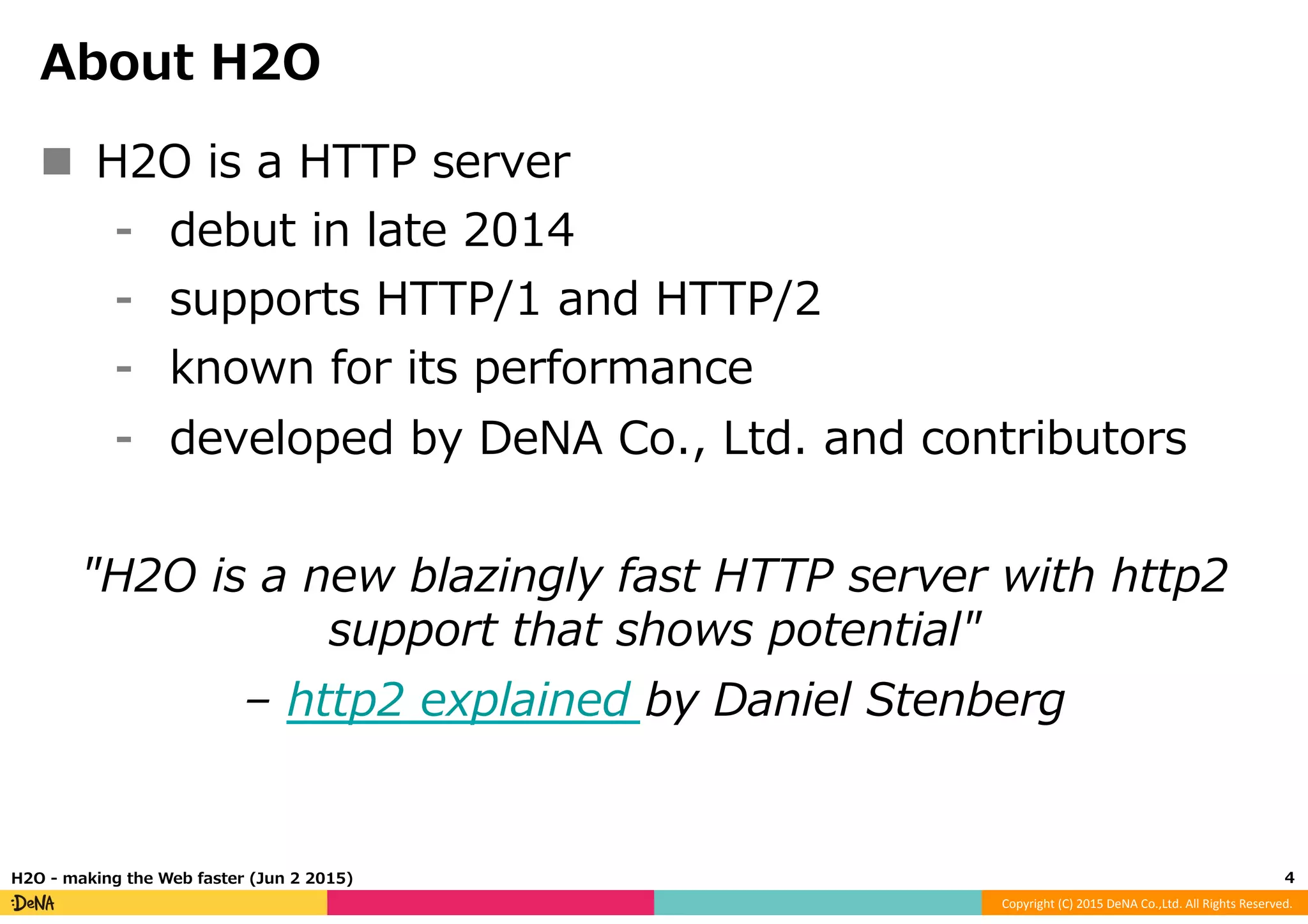 Copyright	
  (C)	
  2015	
  DeNA	
  Co.,Ltd.	
  All	
  Rights	
  Reserved.	
  
About  H2O
n  H2O  is  a  HTTP  server
⁃  debut  in  late  2014
⁃  supports  HTTP/1  and  HTTP/2
⁃  known  for  its  performance
⁃  developed  by  DeNA  Co.,  Ltd.  and  contributors
"H2O  is  a  new  blazingly  fast  HTTP  server  with  http2  
support  that  shows  potential"
–  http2  explained  by  Daniel  Stenberg
4	
  H2O  -‐‑‒  making  the  Web  faster  (Jun  2  2015)
 
